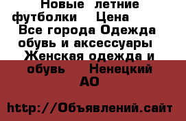 Новые, летние футболки  › Цена ­ 500 - Все города Одежда, обувь и аксессуары » Женская одежда и обувь   . Ненецкий АО